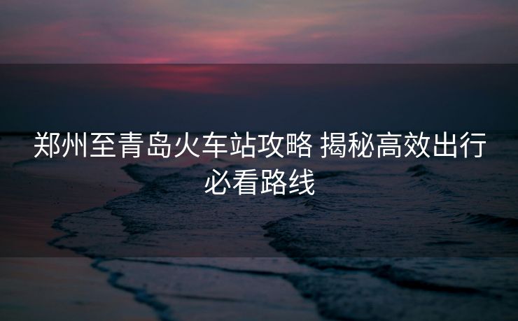 鄭州至青島火車站攻略 揭秘高效出行必看路線
