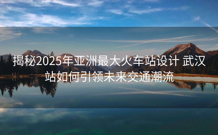 揭秘2025年亞洲最大火車站設(shè)計 武漢站如何引領(lǐng)未來交通潮流