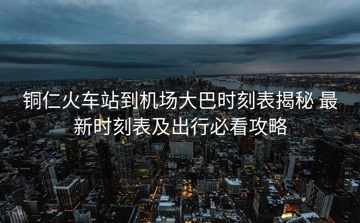 銅仁火車站到機場大巴時刻表揭秘 最新時刻表及出行必看攻略