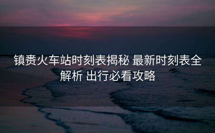 鎮(zhèn)賚火車站時(shí)刻表揭秘 最新時(shí)刻表全解析 出行必看攻略