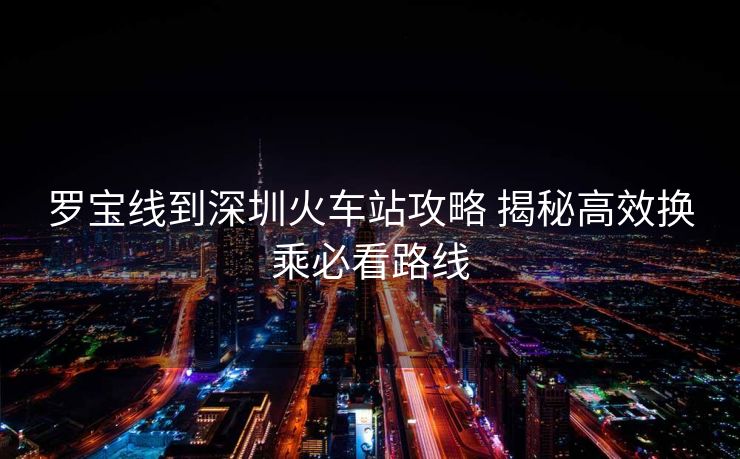 羅寶線(xiàn)到深圳火車(chē)站攻略 揭秘高效換乘必看路線(xiàn)