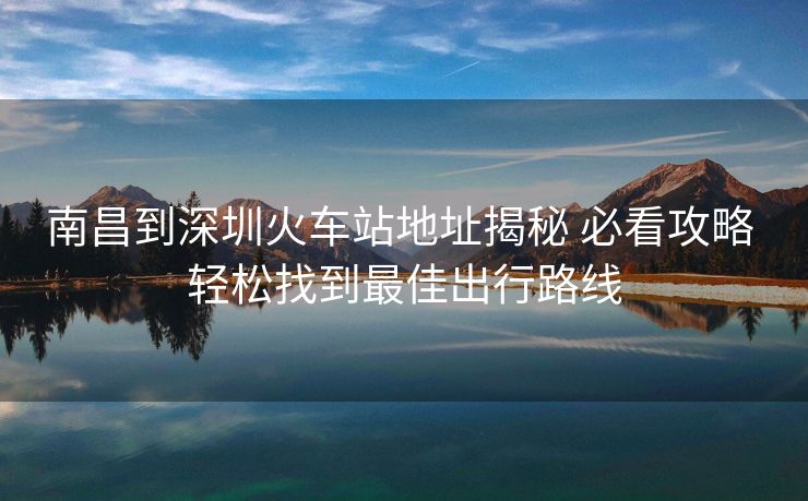 南昌到深圳火車站地址揭秘 必看攻略 輕松找到最佳出行路線