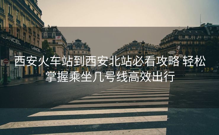 西安火車站到西安北站必看攻略 輕松掌握乘坐幾號線高效出行
