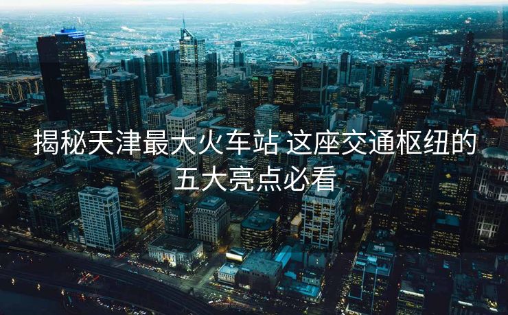 揭秘天津最大火車站 這座交通樞紐的五大亮點必看