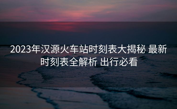 2023年漢源火車站時刻表大揭秘 最新時刻表全解析 出行必看