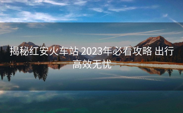 揭秘紅安火車站 2023年必看攻略 出行高效無憂