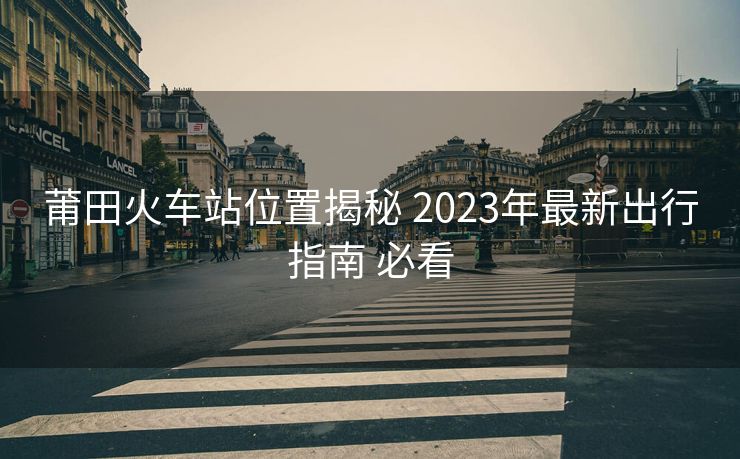 莆田火車站位置揭秘 2023年最新出行指南 必看