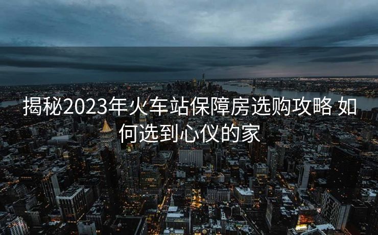 揭秘2023年火車(chē)站保障房選購(gòu)攻略 如何選到心儀的家