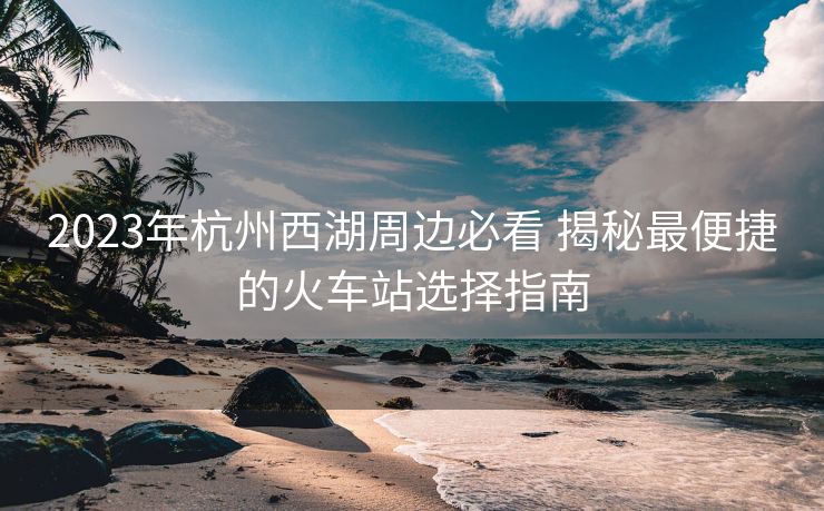 2023年杭州西湖周邊必看 揭秘最便捷的火車站選擇指南