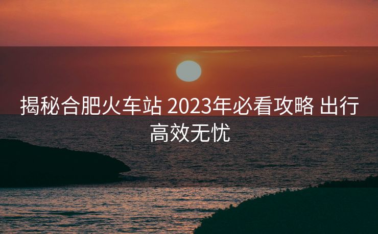 揭秘合肥火車站 2023年必看攻略 出行高效無憂