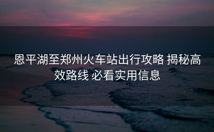 恩平湖至鄭州火車站出行攻略 揭秘高效路線 必看實用信息