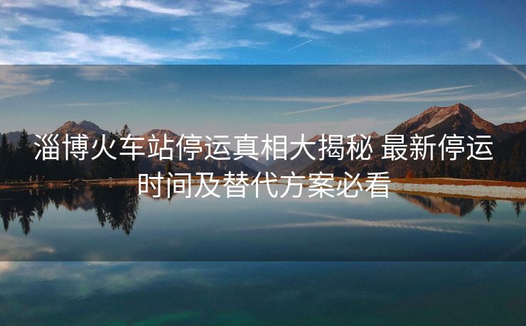 淄博火車站停運真相大揭秘 最新停運時間及替代方案必看
