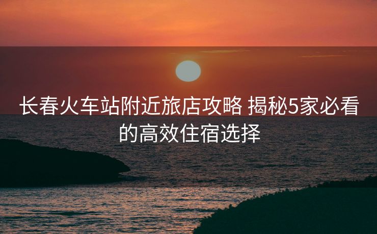 長春火車站附近旅店攻略 揭秘5家必看的高效住宿選擇 長春火車站附近旅店攻略 揭秘5家必看的高效住宿選擇