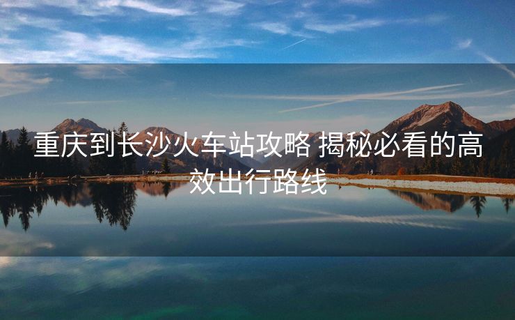 重慶到長沙火車站攻略 揭秘必看的高效出行路線
