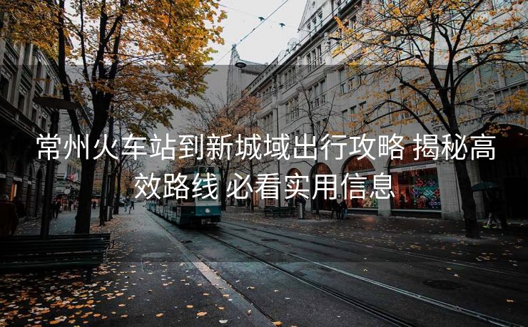 常州火車站到新城域出行攻略 揭秘高效路線 必看實(shí)用信息