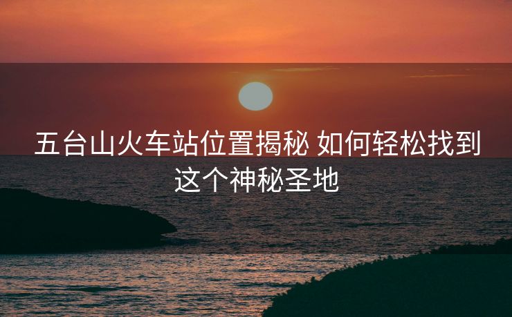 五臺山火車站位置揭秘 如何輕松找到這個神秘圣地 五臺山火車站位置揭秘 如何輕松找到這個神秘圣地