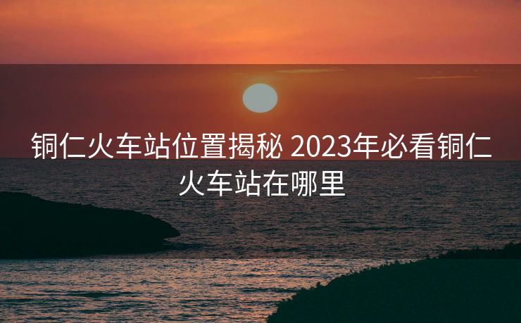 銅仁火車站位置揭秘 2023年必看銅仁火車站在哪里