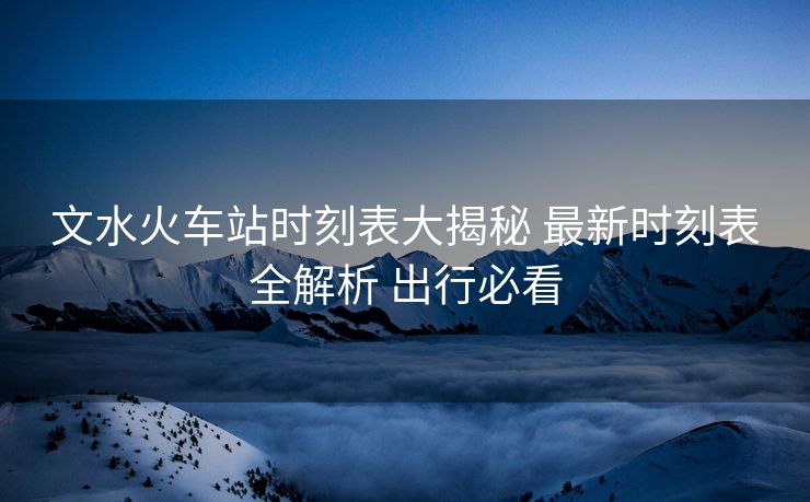 文水火車站時(shí)刻表大揭秘 最新時(shí)刻表全解析 出行必看