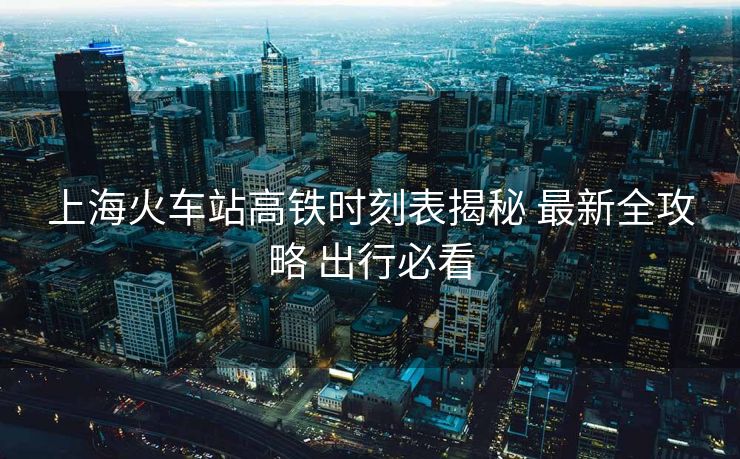 上海火車站高鐵時刻表揭秘 最新全攻略 出行必看