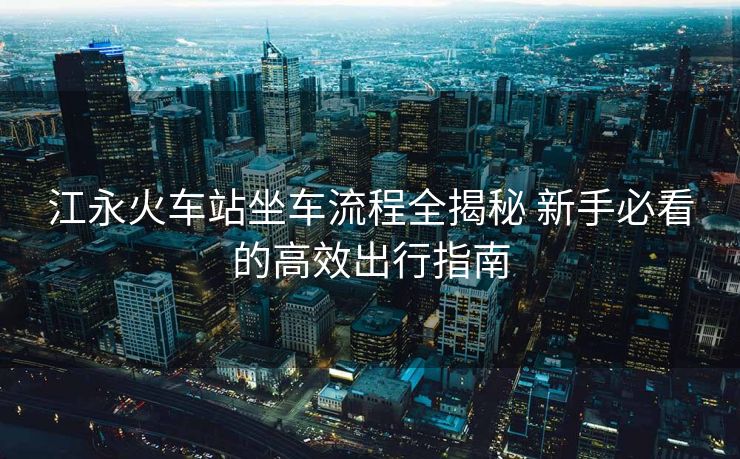 江永火車站坐車流程全揭秘 新手必看的高效出行指南