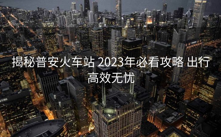揭秘普安火車(chē)站 2023年必看攻略 出行高效無(wú)憂