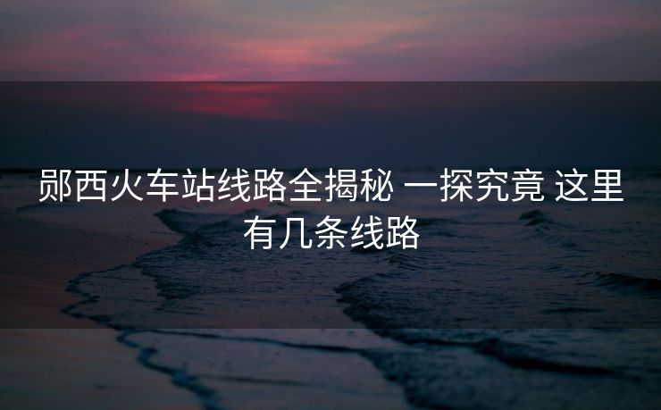 鄖西火車站線路全揭秘 一探究竟 這里有幾條線路