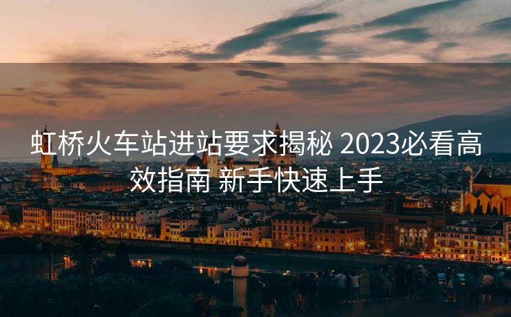 虹橋火車站進(jìn)站要求揭秘 2023必看高效指南 新手快速上手