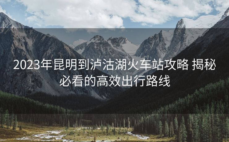 2023年昆明到瀘沽湖火車站攻略 揭秘必看的高效出行路線