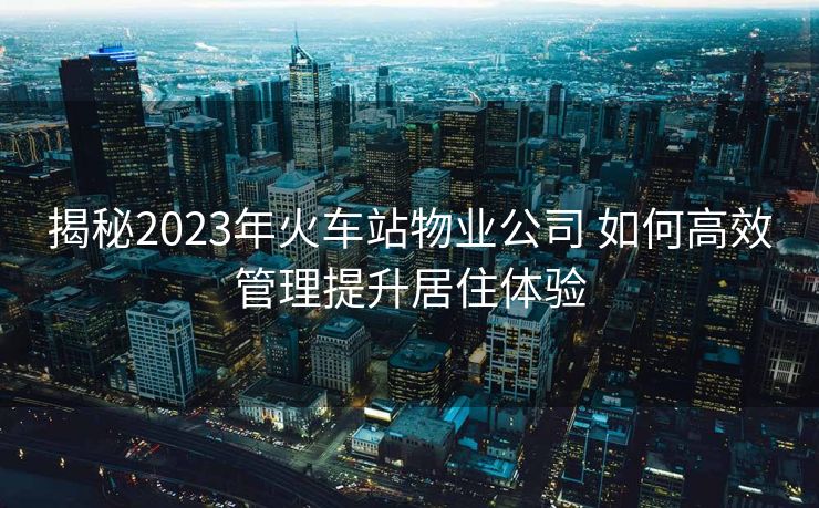 揭秘2023年火車(chē)站物業(yè)公司 如何高效管理提升居住體驗(yàn)