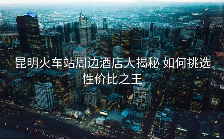 昆明火車站周邊酒店大揭秘 如何挑選性價(jià)比之王