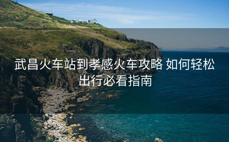武昌火車(chē)站到孝感火車(chē)攻略 如何輕松出行必看指南