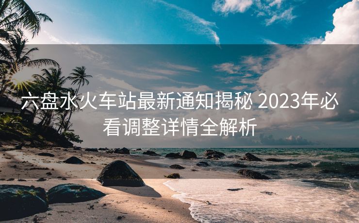 六盤水火車站最新通知揭秘 2023年必看調(diào)整詳情全解析