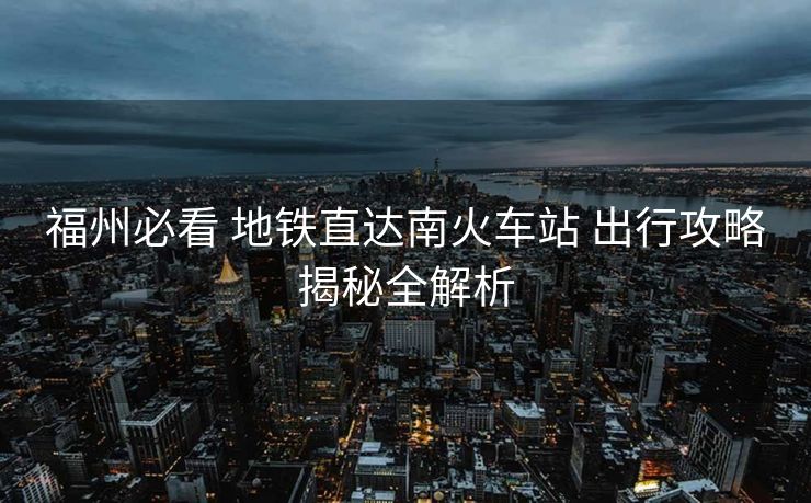 福州必看 地鐵直達(dá)南火車站 出行攻略揭秘全解析