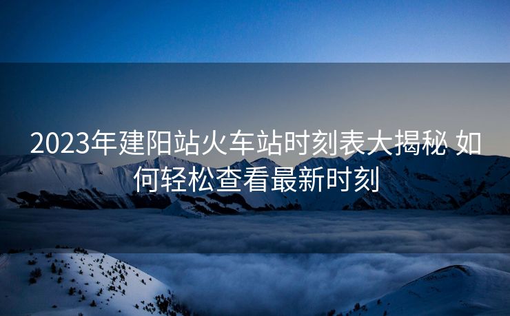 2023年建陽(yáng)站火車站時(shí)刻表大揭秘 如何輕松查看最新時(shí)刻