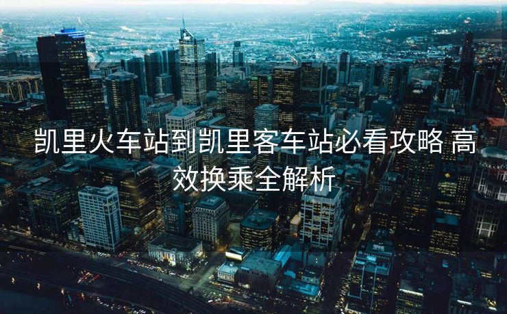 凱里火車站到凱里客車站必看攻略 高效換乘全解析