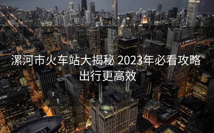 漯河市火車(chē)站大揭秘 2023年必看攻略 出行更高效