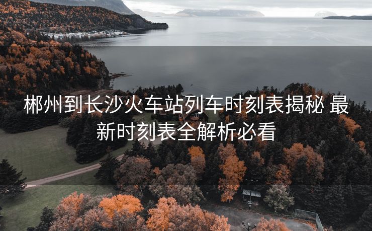 郴州到長沙火車站列車時(shí)刻表揭秘 最新時(shí)刻表全解析必看