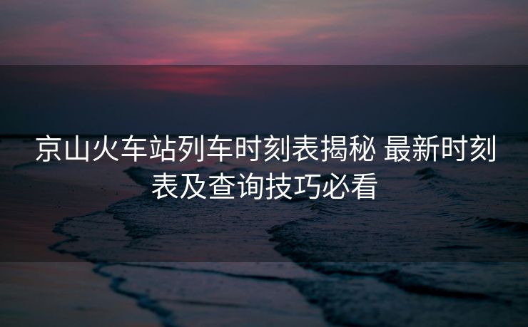 京山火車站列車時刻表揭秘 最新時刻表及查詢技巧必看