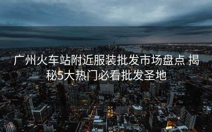 廣州火車站附近服裝批發(fā)市場(chǎng)盤點(diǎn) 揭秘5大熱門必看批發(fā)圣地