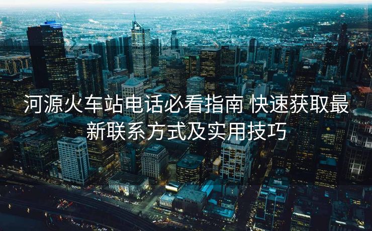 河源火車站電話必看指南 快速獲取最新聯(lián)系方式及實用技巧
