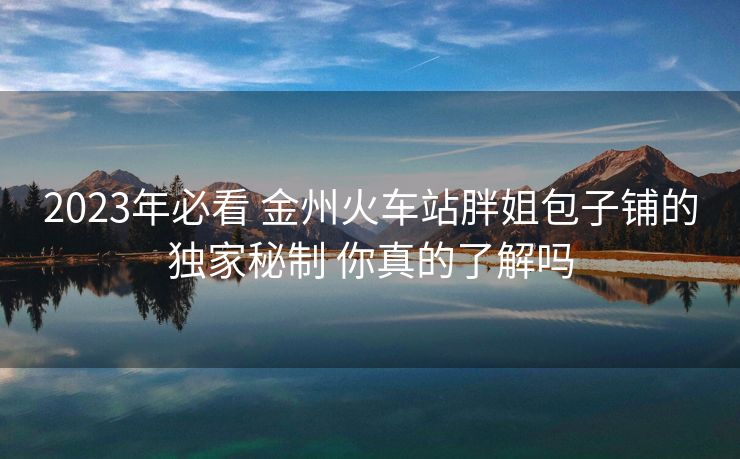 2023年必看 金州火車站胖姐包子鋪的獨家秘制 你真的了解嗎 2023年必看 金州火車站胖姐包子鋪的獨家秘制 你真的了解嗎
