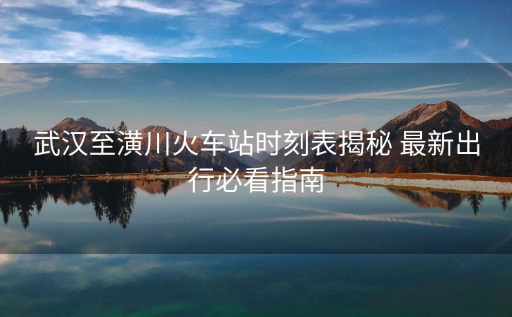 武漢至潢川火車站時(shí)刻表揭秘 最新出行必看指南