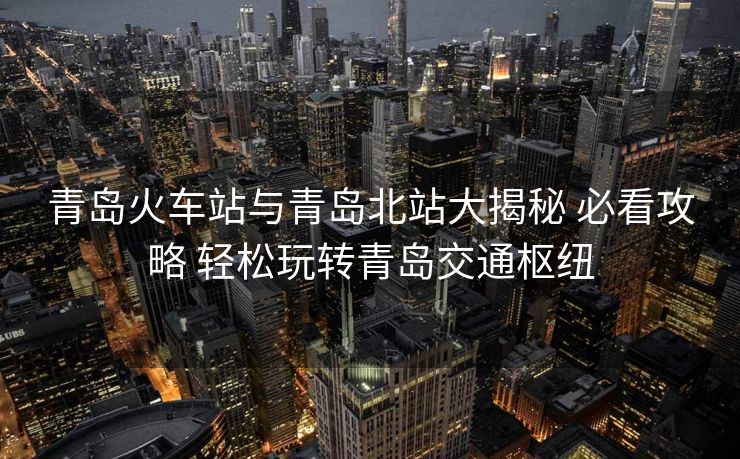 青島火車站與青島北站大揭秘 必看攻略 輕松玩轉(zhuǎn)青島交通樞紐