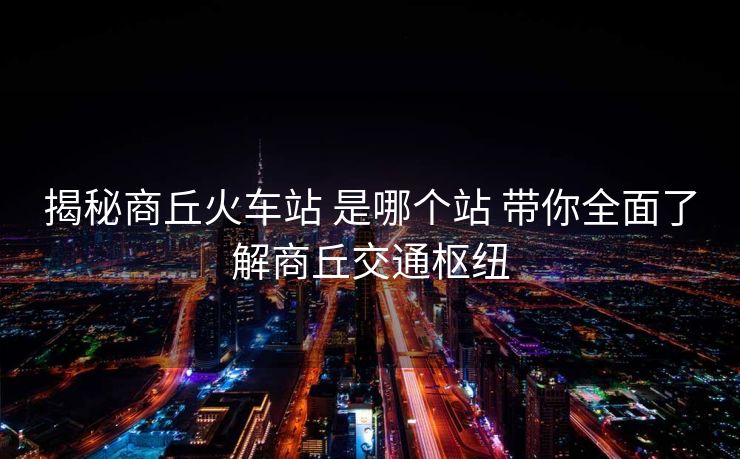 揭秘商丘火車站 是哪個(gè)站 帶你全面了解商丘交通樞紐