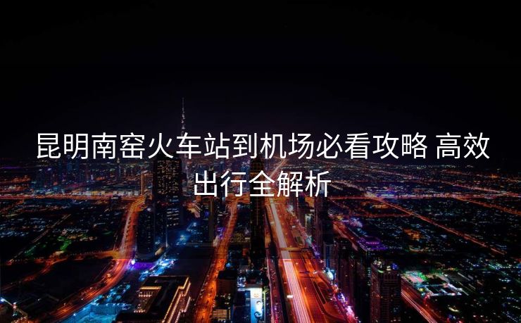 昆明南窯火車站到機(jī)場(chǎng)必看攻略 高效出行全解析