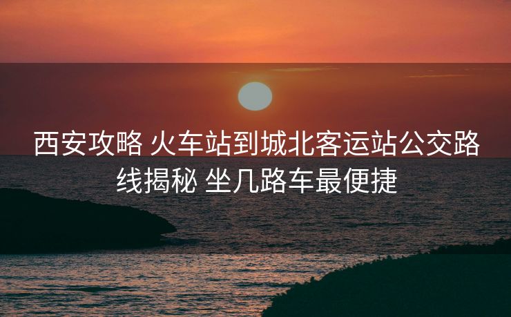 西安攻略 火車站到城北客運站公交路線揭秘 坐幾路車最便捷