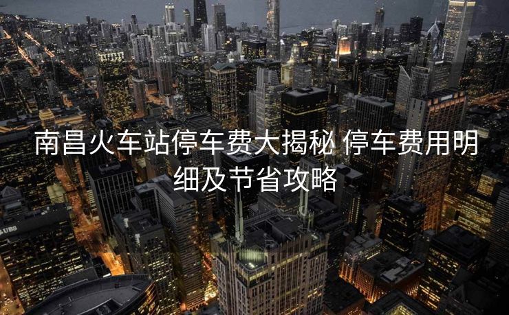 南昌火車站停車費(fèi)大揭秘 停車費(fèi)用明細(xì)及節(jié)省攻略 南昌火車站停車費(fèi)大揭秘 停車費(fèi)用明細(xì)及節(jié)省攻略