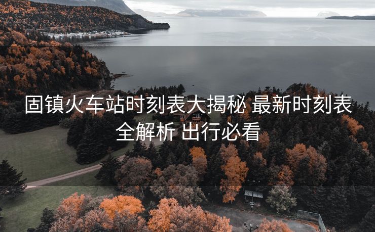 固鎮(zhèn)火車站時(shí)刻表大揭秘 最新時(shí)刻表全解析 出行必看