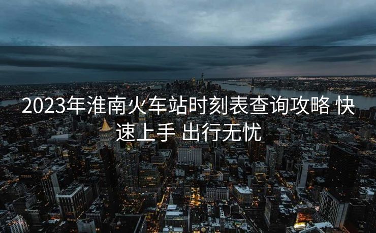 2023年淮南火車站時刻表查詢攻略 快速上手 出行無憂