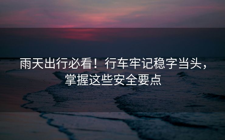 雨天出行必看！行車牢記穩(wěn)字當頭，掌握這些安全要點